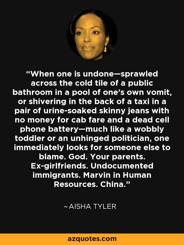 When one is undone—sprawled across the cold tile of a public bathroom in a pool of one’s own vomit, or shivering in the back of a taxi in a pair of urine-soaked skinny jeans with no money for cab fare and a dead cell phone battery—much like a wobbly toddler or an unhinged politician, one immediately looks for someone else to blame. God. Your parents. Ex-girlfriends. Undocumented immigrants. Marvin in Human Resources. China. - Aisha Tyler