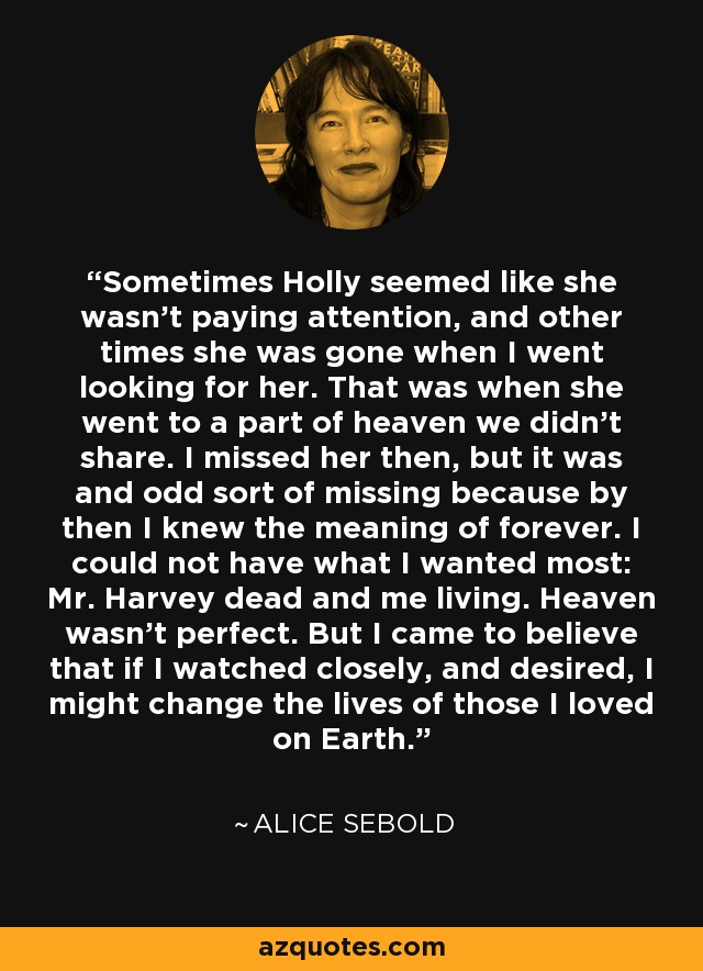 Sometimes Holly seemed like she wasn't paying attention, and other times she was gone when I went looking for her. That was when she went to a part of heaven we didn't share. I missed her then, but it was and odd sort of missing because by then I knew the meaning of forever. I could not have what I wanted most: Mr. Harvey dead and me living. Heaven wasn't perfect. But I came to believe that if I watched closely, and desired, I might change the lives of those I loved on Earth. - Alice Sebold