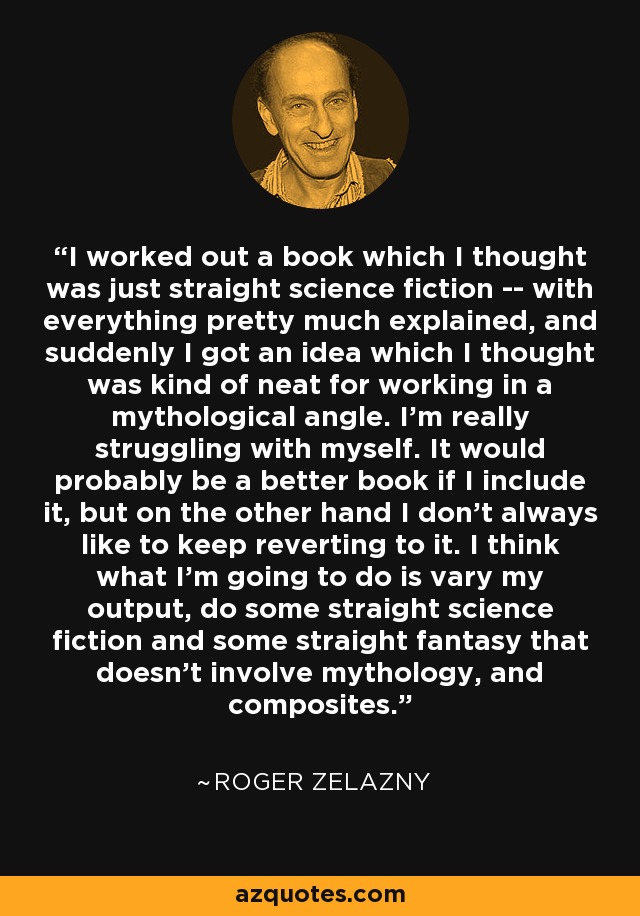 I worked out a book which I thought was just straight science fiction -- with everything pretty much explained, and suddenly I got an idea which I thought was kind of neat for working in a mythological angle. I'm really struggling with myself. It would probably be a better book if I include it, but on the other hand I don't always like to keep reverting to it. I think what I'm going to do is vary my output, do some straight science fiction and some straight fantasy that doesn't involve mythology, and composites. - Roger Zelazny