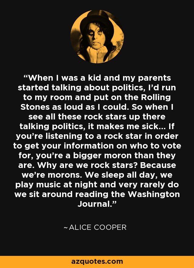 When I was a kid and my parents started talking about politics, I'd run to my room and put on the Rolling Stones as loud as I could. So when I see all these rock stars up there talking politics, it makes me sick... If you're listening to a rock star in order to get your information on who to vote for, you're a bigger moron than they are. Why are we rock stars? Because we're morons. We sleep all day, we play music at night and very rarely do we sit around reading the Washington Journal. - Alice Cooper