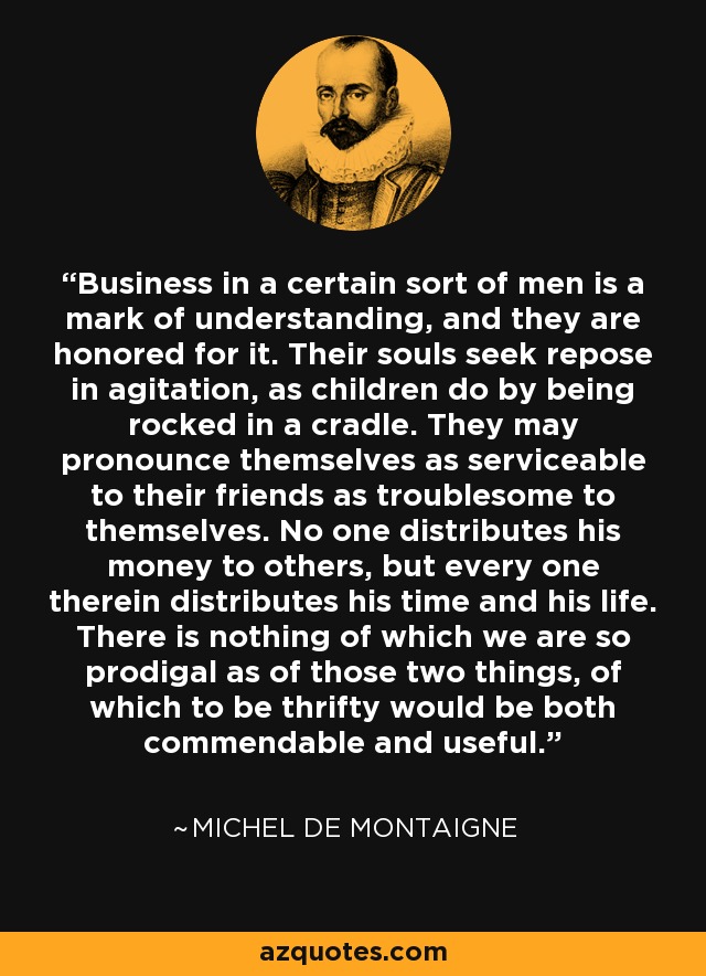 Business in a certain sort of men is a mark of understanding, and they are honored for it. Their souls seek repose in agitation, as children do by being rocked in a cradle. They may pronounce themselves as serviceable to their friends as troublesome to themselves. No one distributes his money to others, but every one therein distributes his time and his life. There is nothing of which we are so prodigal as of those two things, of which to be thrifty would be both commendable and useful. - Michel de Montaigne