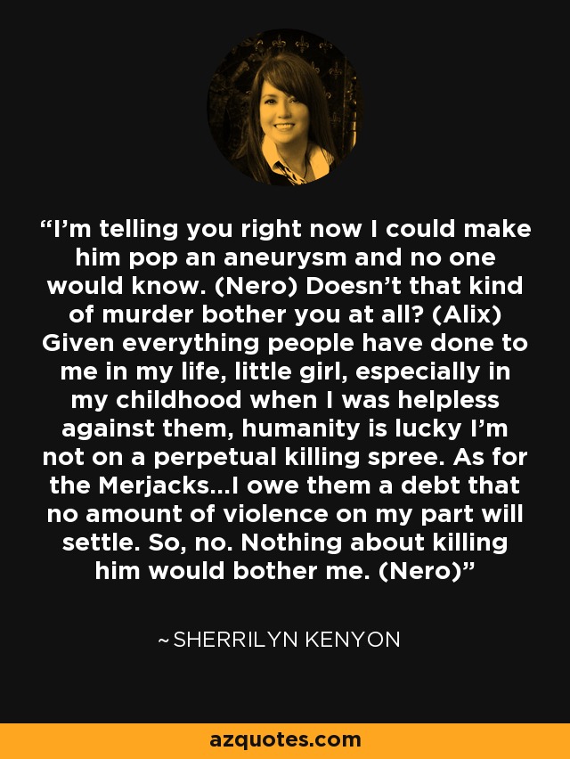 I’m telling you right now I could make him pop an aneurysm and no one would know. (Nero) Doesn’t that kind of murder bother you at all? (Alix) Given everything people have done to me in my life, little girl, especially in my childhood when I was helpless against them, humanity is lucky I’m not on a perpetual killing spree. As for the Merjacks…I owe them a debt that no amount of violence on my part will settle. So, no. Nothing about killing him would bother me. (Nero) - Sherrilyn Kenyon