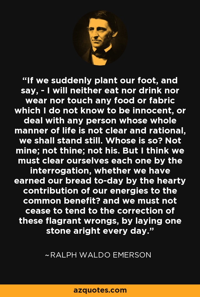 If we suddenly plant our foot, and say, - I will neither eat nor drink nor wear nor touch any food or fabric which I do not know to be innocent, or deal with any person whose whole manner of life is not clear and rational, we shall stand still. Whose is so? Not mine; not thine; not his. But I think we must clear ourselves each one by the interrogation, whether we have earned our bread to-day by the hearty contribution of our energies to the common benefit? and we must not cease to tend to the correction of these flagrant wrongs, by laying one stone aright every day. - Ralph Waldo Emerson