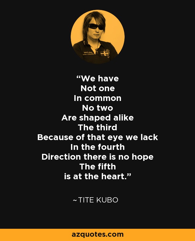 We have Not one In common No two Are shaped alike The third Because of that eye we lack In the fourth Direction there is no hope The fifth is at the heart. - Tite Kubo