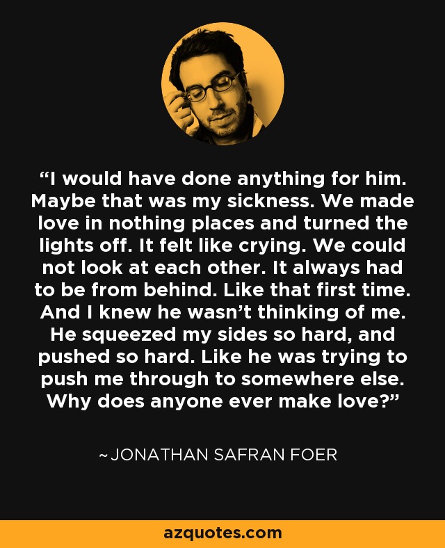 I would have done anything for him. Maybe that was my sickness. We made love in nothing places and turned the lights off. It felt like crying. We could not look at each other. It always had to be from behind. Like that first time. And I knew he wasn't thinking of me. He squeezed my sides so hard, and pushed so hard. Like he was trying to push me through to somewhere else. Why does anyone ever make love? - Jonathan Safran Foer