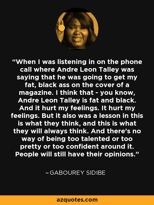 When I was listening in on the phone call where Andre Leon Talley was saying that he was going to get my fat, black ass on the cover of a magazine. I think that - you know, Andre Leon Talley is fat and black. And it hurt my feelings. It hurt my feelings. But it also was a lesson in this is what they think, and this is what they will always think. And there's no way of being too talented or too pretty or too confident around it. People will still have their opinions. - Gabourey Sidibe