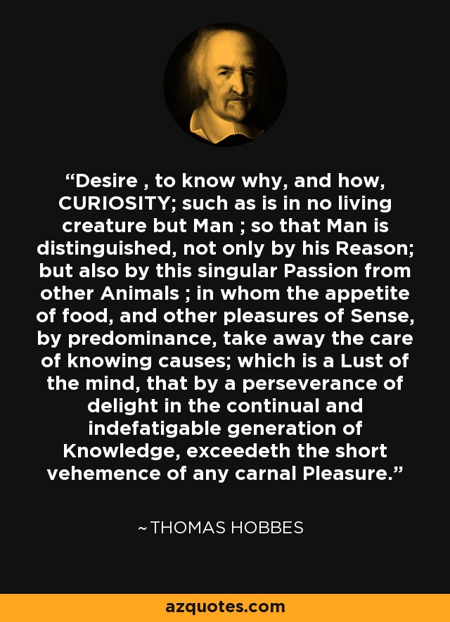 Desire , to know why, and how, CURIOSITY; such as is in no living creature but Man ; so that Man is distinguished, not only by his Reason; but also by this singular Passion from other Animals ; in whom the appetite of food, and other pleasures of Sense, by predominance, take away the care of knowing causes; which is a Lust of the mind, that by a perseverance of delight in the continual and indefatigable generation of Knowledge, exceedeth the short vehemence of any carnal Pleasure. - Thomas Hobbes