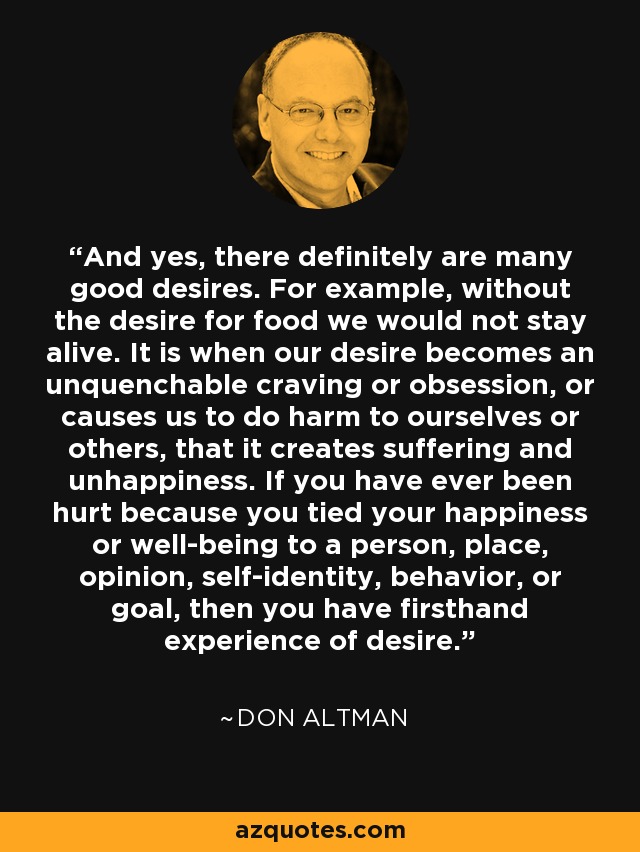And yes, there definitely are many good desires. For example, without the desire for food we would not stay alive. It is when our desire becomes an unquenchable craving or obsession, or causes us to do harm to ourselves or others, that it creates suffering and unhappiness. If you have ever been hurt because you tied your happiness or well-being to a person, place, opinion, self-identity, behavior, or goal, then you have firsthand experience of desire. - Don Altman