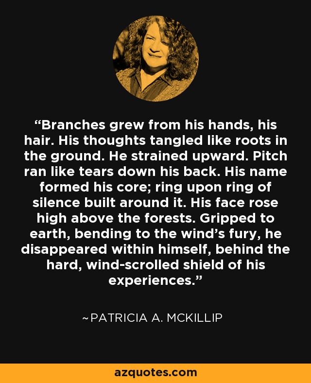 Branches grew from his hands, his hair. His thoughts tangled like roots in the ground. He strained upward. Pitch ran like tears down his back. His name formed his core; ring upon ring of silence built around it. His face rose high above the forests. Gripped to earth, bending to the wind's fury, he disappeared within himself, behind the hard, wind-scrolled shield of his experiences. - Patricia A. McKillip