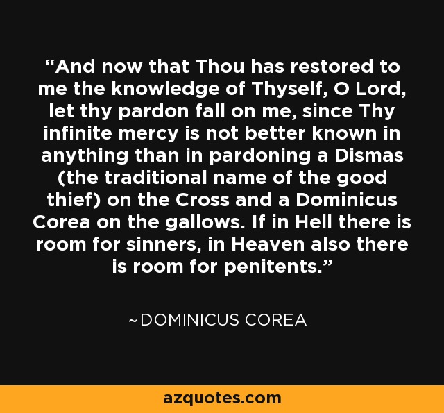And now that Thou has restored to me the knowledge of Thyself, O Lord, let thy pardon fall on me, since Thy infinite mercy is not better known in anything than in pardoning a Dismas (the traditional name of the good thief) on the Cross and a Dominicus Corea on the gallows. If in Hell there is room for sinners, in Heaven also there is room for penitents. - Dominicus Corea