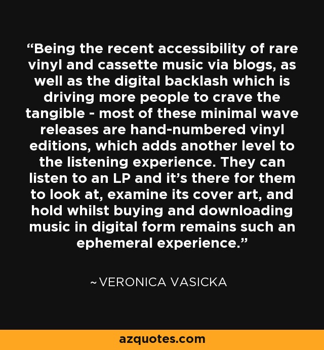 Being the recent accessibility of rare vinyl and cassette music via blogs, as well as the digital backlash which is driving more people to crave the tangible - most of these minimal wave releases are hand-numbered vinyl editions, which adds another level to the listening experience. They can listen to an LP and it's there for them to look at, examine its cover art, and hold whilst buying and downloading music in digital form remains such an ephemeral experience. - Veronica Vasicka