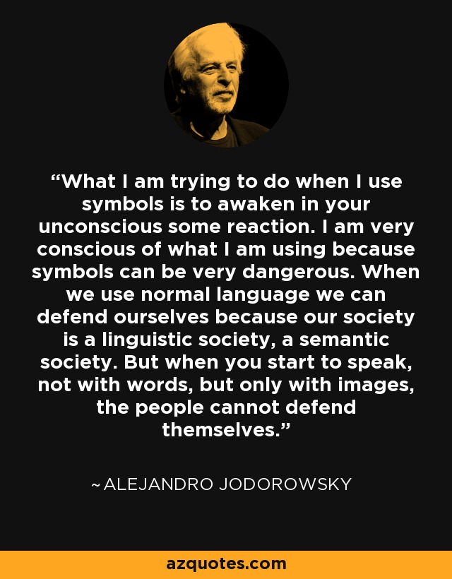 What I am trying to do when I use symbols is to awaken in your unconscious some reaction. I am very conscious of what I am using because symbols can be very dangerous. When we use normal language we can defend ourselves because our society is a linguistic society, a semantic society. But when you start to speak, not with words, but only with images, the people cannot defend themselves. - Alejandro Jodorowsky