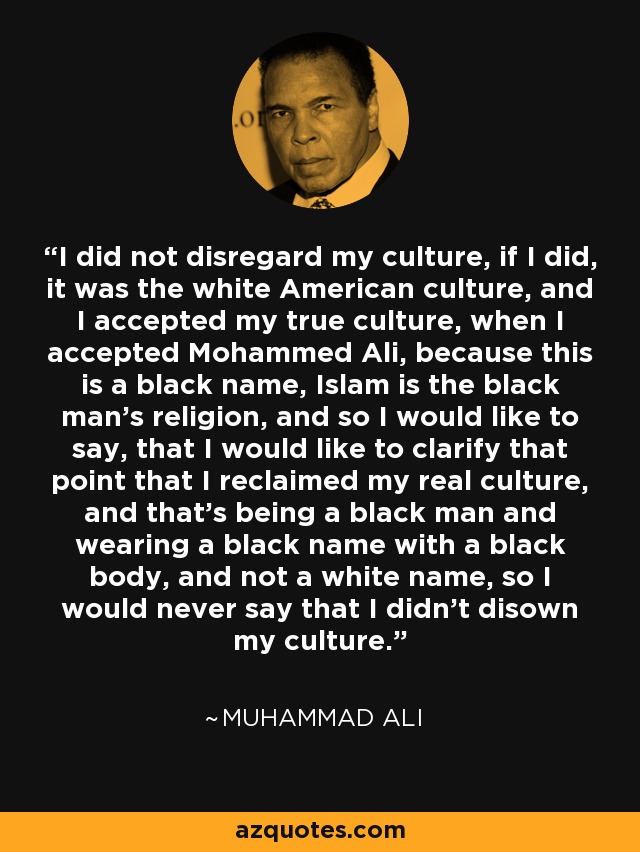 I did not disregard my culture, if I did, it was the white American culture, and I accepted my true culture, when I accepted Mohammed Ali, because this is a black name, Islam is the black man's religion, and so I would like to say, that I would like to clarify that point that I reclaimed my real culture, and that's being a black man and wearing a black name with a black body, and not a white name, so I would never say that I didn't disown my culture. - Muhammad Ali