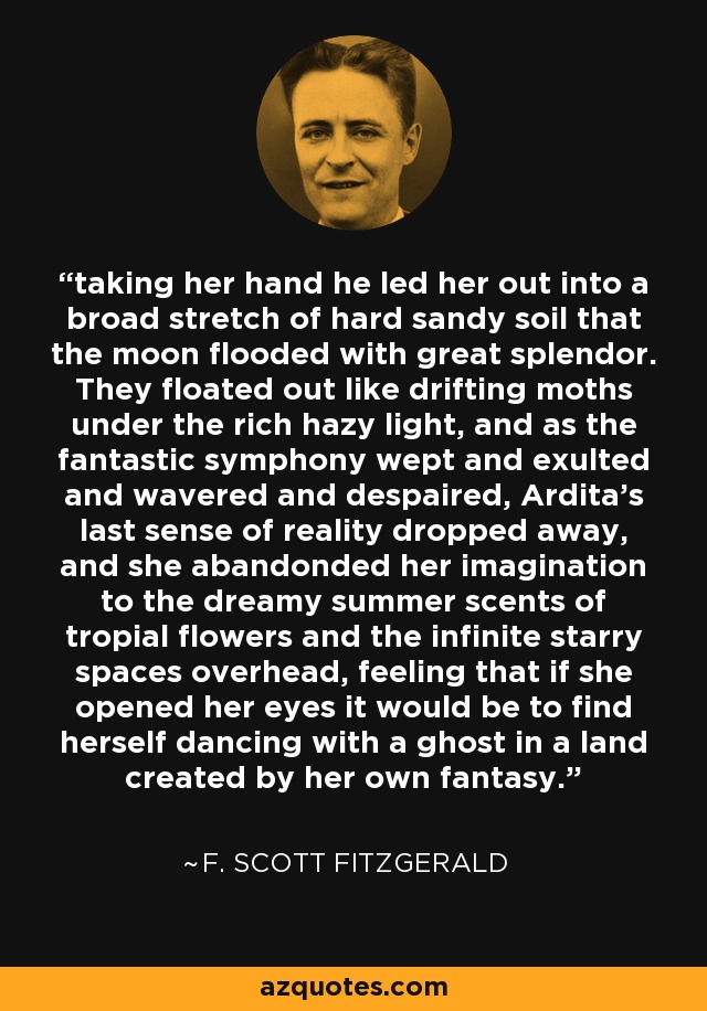 taking her hand he led her out into a broad stretch of hard sandy soil that the moon flooded with great splendor. They floated out like drifting moths under the rich hazy light, and as the fantastic symphony wept and exulted and wavered and despaired, Ardita's last sense of reality dropped away, and she abandonded her imagination to the dreamy summer scents of tropial flowers and the infinite starry spaces overhead, feeling that if she opened her eyes it would be to find herself dancing with a ghost in a land created by her own fantasy. - F. Scott Fitzgerald