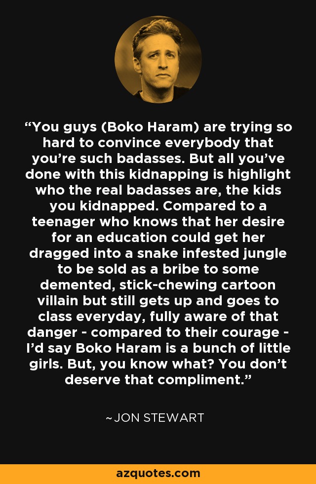 You guys (Boko Haram) are trying so hard to convince everybody that you're such badasses. But all you've done with this kidnapping is highlight who the real badasses are, the kids you kidnapped. Compared to a teenager who knows that her desire for an education could get her dragged into a snake infested jungle to be sold as a bribe to some demented, stick-chewing cartoon villain but still gets up and goes to class everyday, fully aware of that danger - compared to their courage - I'd say Boko Haram is a bunch of little girls. But, you know what? You don't deserve that compliment. - Jon Stewart
