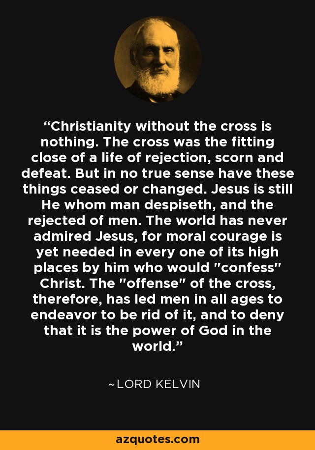 Christianity without the cross is nothing. The cross was the fitting close of a life of rejection, scorn and defeat. But in no true sense have these things ceased or changed. Jesus is still He whom man despiseth, and the rejected of men. The world has never admired Jesus, for moral courage is yet needed in every one of its high places by him who would 