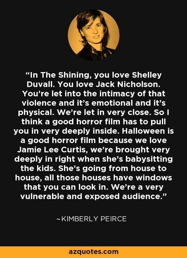 In The Shining, you love Shelley Duvall. You love Jack Nicholson. You're let into the intimacy of that violence and it's emotional and it's physical. We're let in very close. So I think a good horror film has to pull you in very deeply inside. Halloween is a good horror film because we love Jamie Lee Curtis, we're brought very deeply in right when she's babysitting the kids. She's going from house to house, all those houses have windows that you can look in. We're a very vulnerable and exposed audience. - Kimberly Peirce