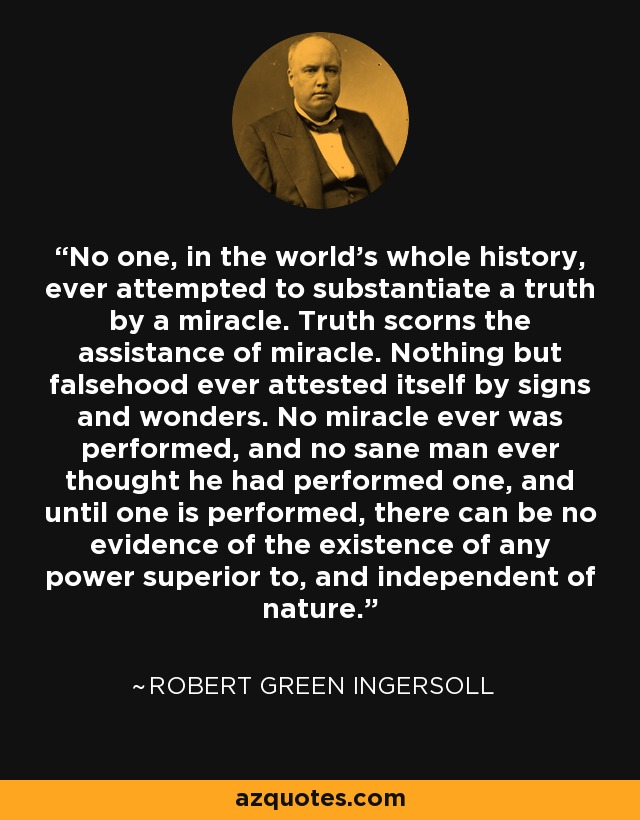 No one, in the world's whole history, ever attempted to substantiate a truth by a miracle. Truth scorns the assistance of miracle. Nothing but falsehood ever attested itself by signs and wonders. No miracle ever was performed, and no sane man ever thought he had performed one, and until one is performed, there can be no evidence of the existence of any power superior to, and independent of nature. - Robert Green Ingersoll