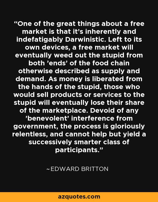 One of the great things about a free market is that it's inherently and indefatigably Darwinistic. Left to its own devices, a free market will eventually weed out the stupid from both 'ends' of the food chain otherwise described as supply and demand. As money is liberated from the hands of the stupid, those who would sell products or services to the stupid will eventually lose their share of the marketplace. Devoid of any 'benevolent' interference from government, the process is gloriously relentless, and cannot help but yield a successively smarter class of participants. - Edward Britton