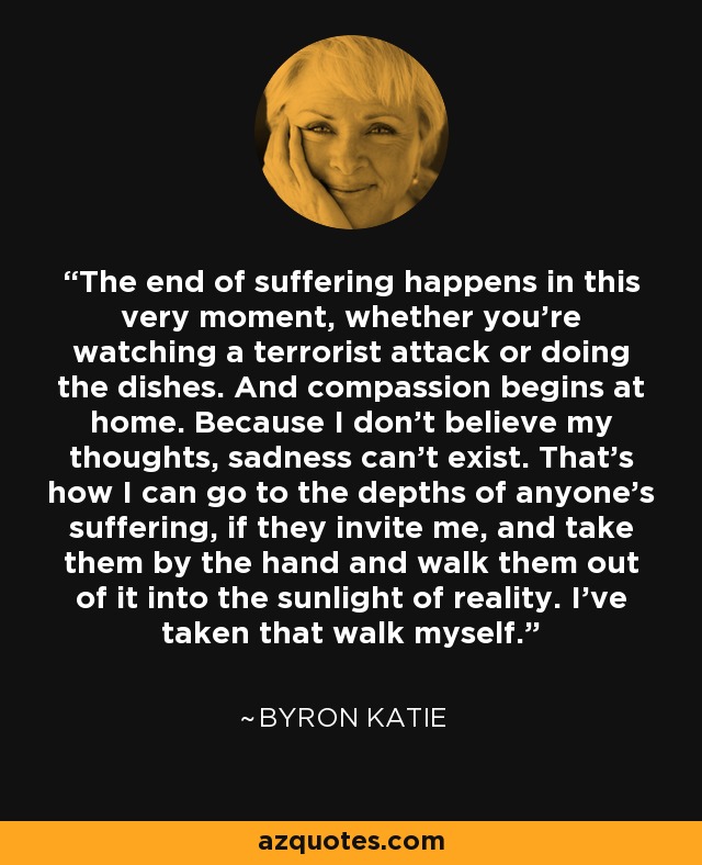 The end of suffering happens in this very moment, whether you're watching a terrorist attack or doing the dishes. And compassion begins at home. Because I don't believe my thoughts, sadness can't exist. That's how I can go to the depths of anyone's suffering, if they invite me, and take them by the hand and walk them out of it into the sunlight of reality. I've taken that walk myself. - Byron Katie