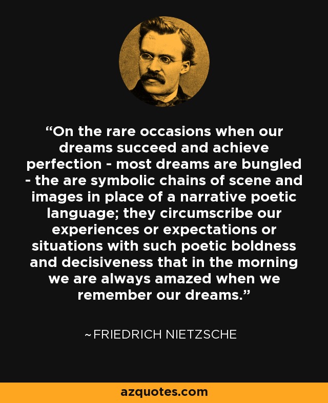 On the rare occasions when our dreams succeed and achieve perfection - most dreams are bungled - the are symbolic chains of scene and images in place of a narrative poetic language; they circumscribe our experiences or expectations or situations with such poetic boldness and decisiveness that in the morning we are always amazed when we remember our dreams. - Friedrich Nietzsche On the rare occasions when our dreams succeed and achieve perfection - most dreams are bungled - the are symbolic chains of scene and images in place of a narrative poetic language; they circumscribe our experiences or expectations or situations with such poetic boldness and decisiveness that in the morning we are always amazed when we remember our dreams. - Friedrich Nietzsche