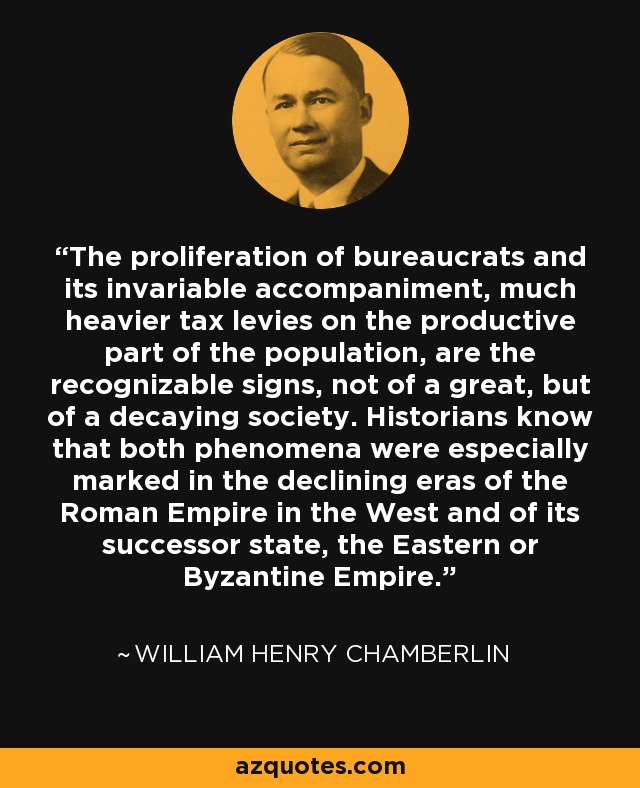 The proliferation of bureaucrats and its invariable accompaniment, much heavier tax levies on the productive part of the population, are the recognizable signs, not of a great, but of a decaying society. Historians know that both phenomena were especially marked in the declining eras of the Roman Empire in the West and of its successor state, the Eastern or Byzantine Empire. - William Henry Chamberlin