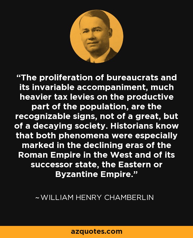The proliferation of bureaucrats and its invariable accompaniment, much heavier tax levies on the productive part of the population, are the recognizable signs, not of a great, but of a decaying society. Historians know that both phenomena were especially marked in the declining eras of the Roman Empire in the West and of its successor state, the Eastern or Byzantine Empire. - William Henry Chamberlin