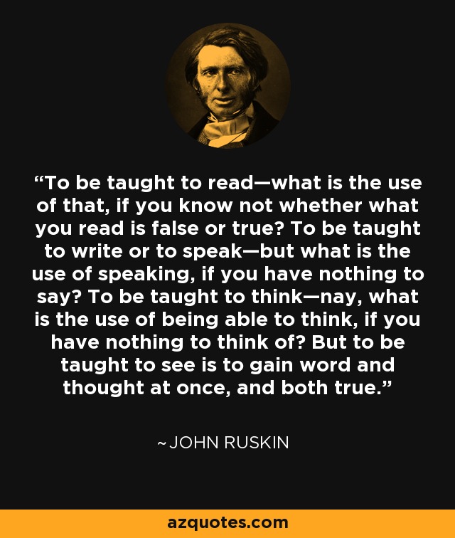 To be taught to read—what is the use of that, if you know not whether what you read is false or true? To be taught to write or to speak—but what is the use of speaking, if you have nothing to say? To be taught to think—nay, what is the use of being able to think, if you have nothing to think of? But to be taught to see is to gain word and thought at once, and both true. - John Ruskin