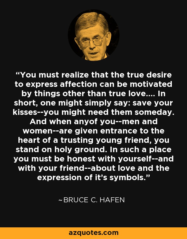 You must realize that the true desire to express affection can be motivated by things other than true love.... In short, one might simply say: save your kisses--you might need them someday. And when anyof you--men and women--are given entrance to the heart of a trusting young friend, you stand on holy ground. In such a place you must be honest with yourself--and with your friend--about love and the expression of it's symbols. - Bruce C. Hafen