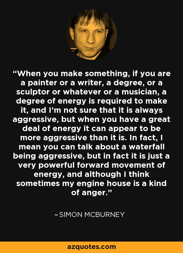 When you make something, if you are a painter or a writer, a degree, or a sculptor or whatever or a musician, a degree of energy is required to make it, and I'm not sure that it is always aggressive, but when you have a great deal of energy it can appear to be more aggressive than it is. In fact, I mean you can talk about a waterfall being aggressive, but in fact it is just a very powerful forward movement of energy, and although I think sometimes my engine house is a kind of anger. - Simon McBurney