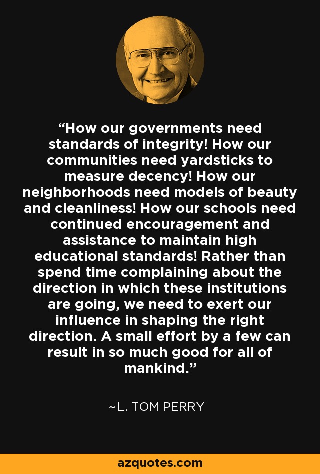 How our governments need standards of integrity! How our communities need yardsticks to measure decency! How our neighborhoods need models of beauty and cleanliness! How our schools need continued encouragement and assistance to maintain high educational standards! Rather than spend time complaining about the direction in which these institutions are going, we need to exert our influence in shaping the right direction. A small effort by a few can result in so much good for all of mankind. - L. Tom Perry