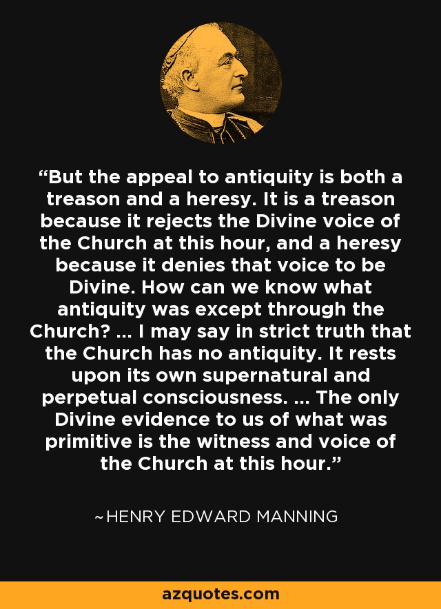 But the appeal to antiquity is both a treason and a heresy. It is a treason because it rejects the Divine voice of the Church at this hour, and a heresy because it denies that voice to be Divine. How can we know what antiquity was except through the Church? ... I may say in strict truth that the Church has no antiquity. It rests upon its own supernatural and perpetual consciousness. ... The only Divine evidence to us of what was primitive is the witness and voice of the Church at this hour. - Henry Edward Manning