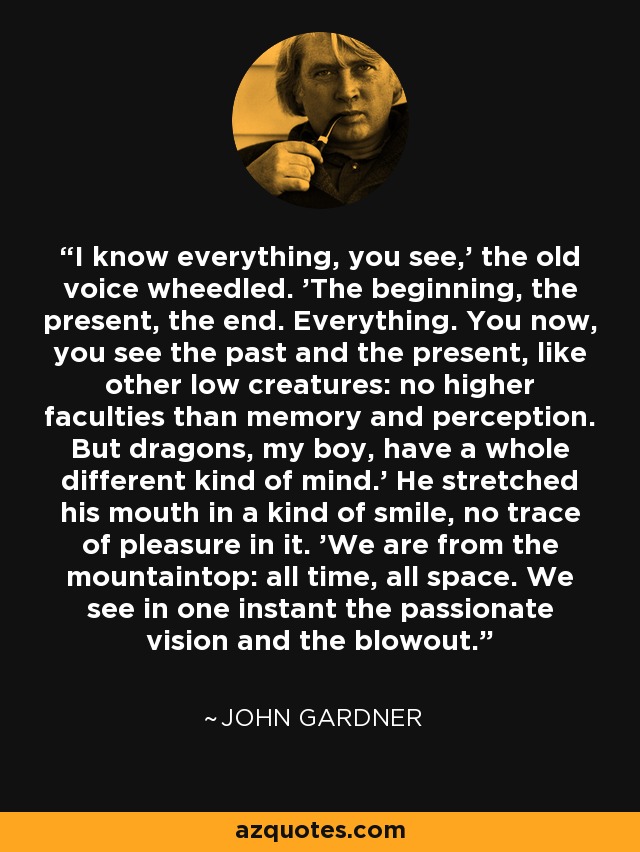 I know everything, you see,' the old voice wheedled. 'The beginning, the present, the end. Everything. You now, you see the past and the present, like other low creatures: no higher faculties than memory and perception. But dragons, my boy, have a whole different kind of mind.' He stretched his mouth in a kind of smile, no trace of pleasure in it. 'We are from the mountaintop: all time, all space. We see in one instant the passionate vision and the blowout. - John Gardner