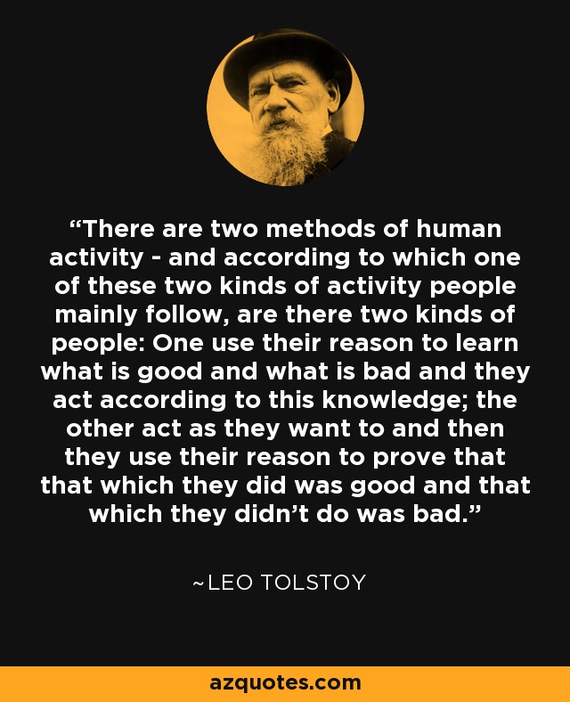 There are two methods of human activity - and according to which one of these two kinds of activity people mainly follow, are there two kinds of people: One use their reason to learn what is good and what is bad and they act according to this knowledge; the other act as they want to and then they use their reason to prove that that which they did was good and that which they didn't do was bad. - Leo Tolstoy