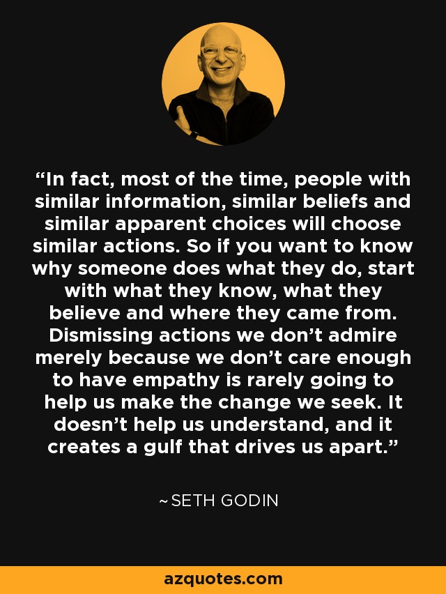 In fact, most of the time, people with similar information, similar beliefs and similar apparent choices will choose similar actions. So if you want to know why someone does what they do, start with what they know, what they believe and where they came from. Dismissing actions we don't admire merely because we don't care enough to have empathy is rarely going to help us make the change we seek. It doesn't help us understand, and it creates a gulf that drives us apart. - Seth Godin