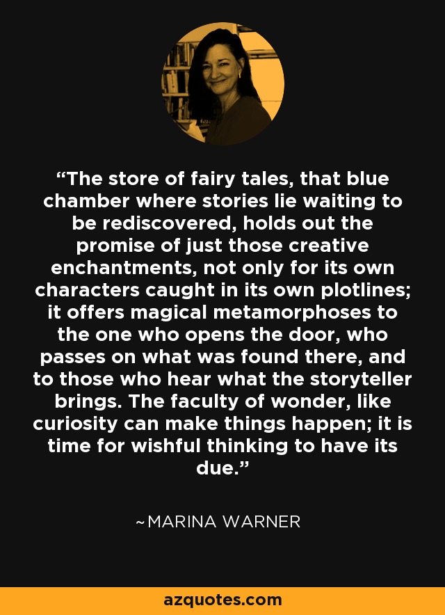 The store of fairy tales, that blue chamber where stories lie waiting to be rediscovered, holds out the promise of just those creative enchantments, not only for its own characters caught in its own plotlines; it offers magical metamorphoses to the one who opens the door, who passes on what was found there, and to those who hear what the storyteller brings. The faculty of wonder, like curiosity can make things happen; it is time for wishful thinking to have its due. - Marina Warner