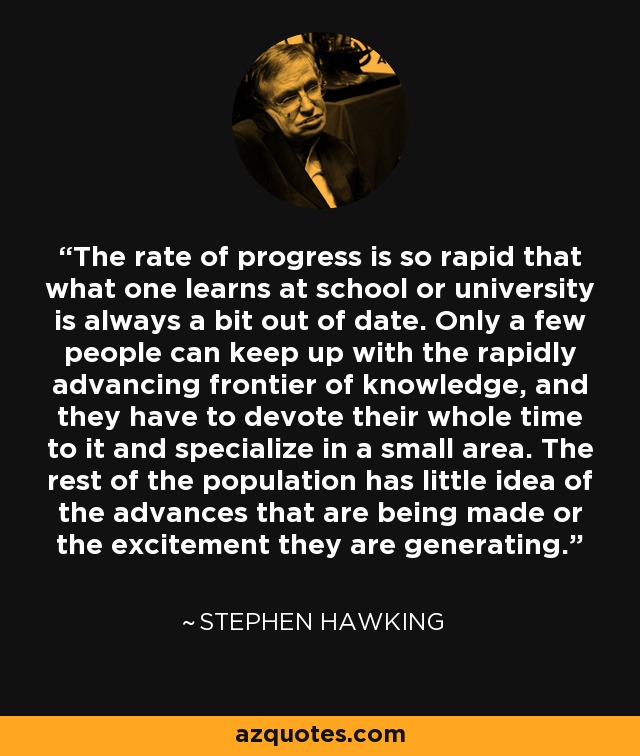 The rate of progress is so rapid that what one learns at school or university is always a bit out of date. Only a few people can keep up with the rapidly advancing frontier of knowledge, and they have to devote their whole time to it and specialize in a small area. The rest of the population has little idea of the advances that are being made or the excitement they are generating. - Stephen Hawking