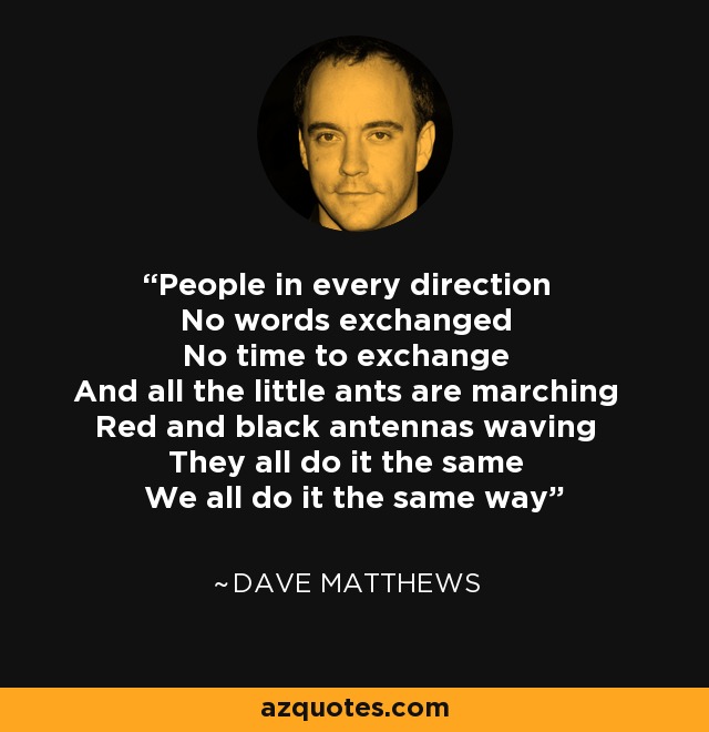 People in every direction No words exchanged No time to exchange And all the little ants are marching Red and black antennas waving They all do it the same We all do it the same way - Dave Matthews