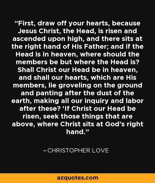 First, draw off your hearts, because Jesus Christ, the Head, is risen and ascended upon high, and there sits at the right hand of His Father; and if the Head is in heaven, where should the members be but where the Head is? Shall Christ our Head be in heaven, and shall our hearts, which are His members, lie groveling on the ground and panting after the dust of the earth, making all our inquiry and labor after these? 'If Christ our Head be risen, seek those things that are above, where Christ sits at God's right hand.' - Christopher Love