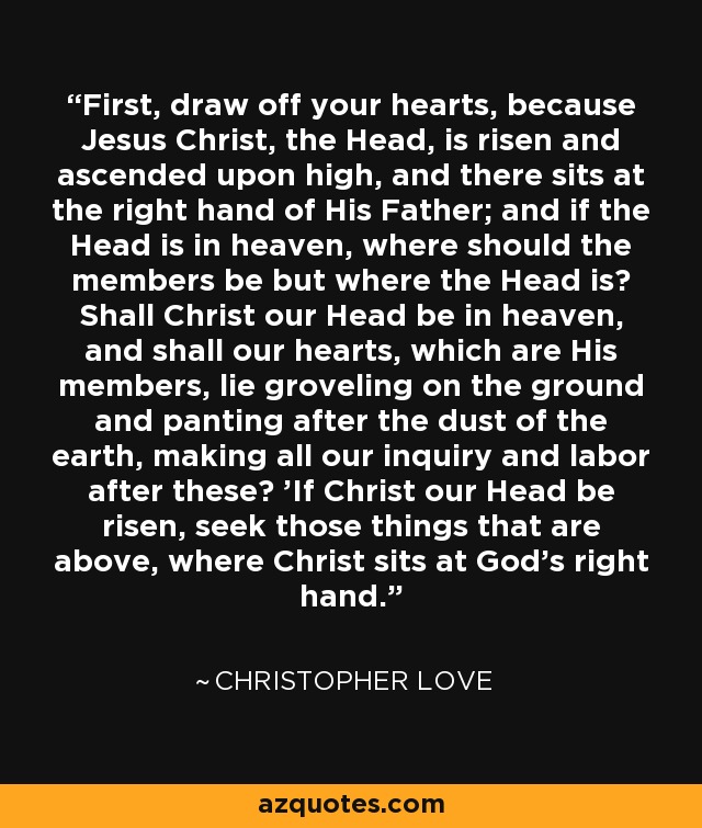 First, draw off your hearts, because Jesus Christ, the Head, is risen and ascended upon high, and there sits at the right hand of His Father; and if the Head is in heaven, where should the members be but where the Head is? Shall Christ our Head be in heaven, and shall our hearts, which are His members, lie groveling on the ground and panting after the dust of the earth, making all our inquiry and labor after these? 'If Christ our Head be risen, seek those things that are above, where Christ sits at God's right hand.' - Christopher Love