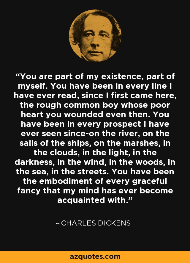 You are part of my existence, part of myself. You have been in every line I have ever read, since I first came here, the rough common boy whose poor heart you wounded even then. You have been in every prospect I have ever seen since-on the river, on the sails of the ships, on the marshes, in the clouds, in the light, in the darkness, in the wind, in the woods, in the sea, in the streets. You have been the embodiment of every graceful fancy that my mind has ever become acquainted with. - Charles Dickens