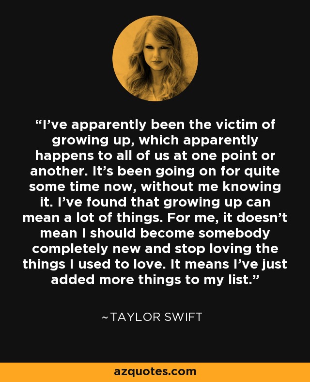 I've apparently been the victim of growing up, which apparently happens to all of us at one point or another. It's been going on for quite some time now, without me knowing it. I've found that growing up can mean a lot of things. For me, it doesn't mean I should become somebody completely new and stop loving the things I used to love. It means I've just added more things to my list. - Taylor Swift