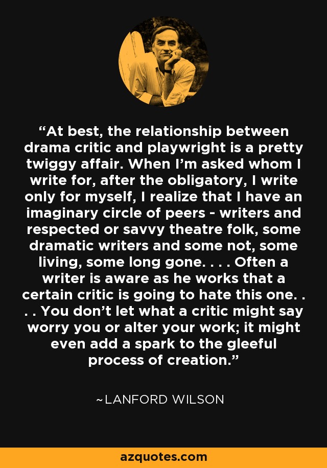 At best, the relationship between drama critic and playwright is a pretty twiggy affair. When I'm asked whom I write for, after the obligatory, I write only for myself, I realize that I have an imaginary circle of peers - writers and respected or savvy theatre folk, some dramatic writers and some not, some living, some long gone. . . . Often a writer is aware as he works that a certain critic is going to hate this one. . . . You don't let what a critic might say worry you or alter your work; it might even add a spark to the gleeful process of creation. - Lanford Wilson