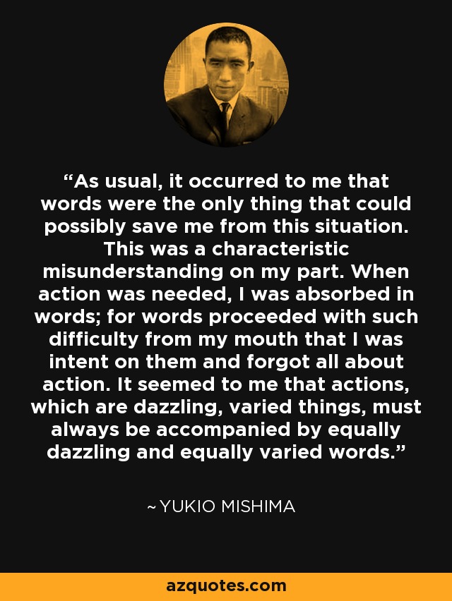 As usual, it occurred to me that words were the only thing that could possibly save me from this situation. This was a characteristic misunderstanding on my part. When action was needed, I was absorbed in words; for words proceeded with such difficulty from my mouth that I was intent on them and forgot all about action. It seemed to me that actions, which are dazzling, varied things, must always be accompanied by equally dazzling and equally varied words. - Yukio Mishima