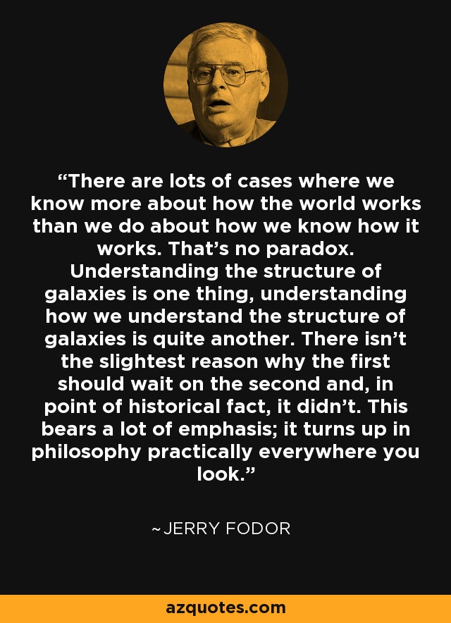 There are lots of cases where we know more about how the world works than we do about how we know how it works. That's no paradox. Understanding the structure of galaxies is one thing, understanding how we understand the structure of galaxies is quite another. There isn't the slightest reason why the first should wait on the second and, in point of historical fact, it didn't. This bears a lot of emphasis; it turns up in philosophy practically everywhere you look. - Jerry Fodor