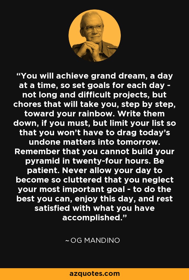You will achieve grand dream, a day at a time, so set goals for each day - not long and difficult projects, but chores that will take you, step by step, toward your rainbow. Write them down, if you must, but limit your list so that you won't have to drag today's undone matters into tomorrow. Remember that you cannot build your pyramid in twenty-four hours. Be patient. Never allow your day to become so cluttered that you neglect your most important goal - to do the best you can, enjoy this day, and rest satisfied with what you have accomplished. - Og Mandino