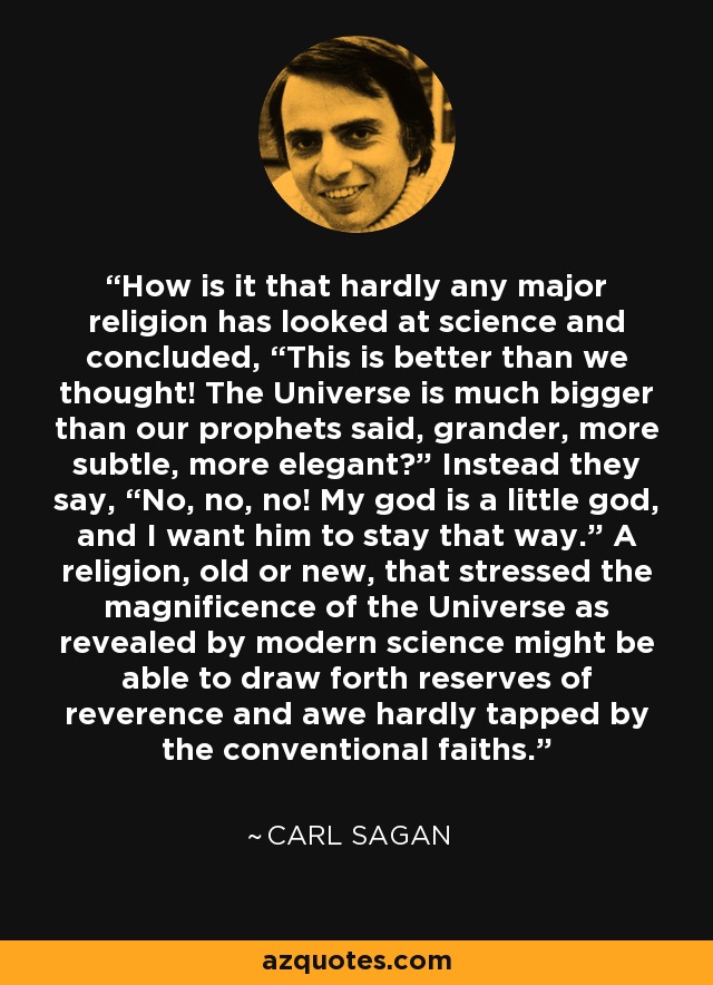 How is it that hardly any major religion has looked at science and concluded, “This is better than we thought! The Universe is much bigger than our prophets said, grander, more subtle, more elegant?” Instead they say, “No, no, no! My god is a little god, and I want him to stay that way.” A religion, old or new, that stressed the magnificence of the Universe as revealed by modern science might be able to draw forth reserves of reverence and awe hardly tapped by the conventional faiths. - Carl Sagan