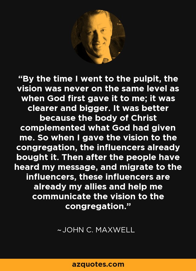 By the time I went to the pulpit, the vision was never on the same level as when God first gave it to me; it was clearer and bigger. It was better because the body of Christ complemented what God had given me. So when I gave the vision to the congregation, the influencers already bought it. Then after the people have heard my message, and migrate to the influencers, these influencers are already my allies and help me communicate the vision to the congregation. - John C. Maxwell