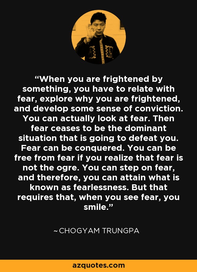When you are frightened by something, you have to relate with fear, explore why you are frightened, and develop some sense of conviction. You can actually look at fear. Then fear ceases to be the dominant situation that is going to defeat you. Fear can be conquered. You can be free from fear if you realize that fear is not the ogre. You can step on fear, and therefore, you can attain what is known as fearlessness. But that requires that, when you see fear, you smile. - Chogyam Trungpa
