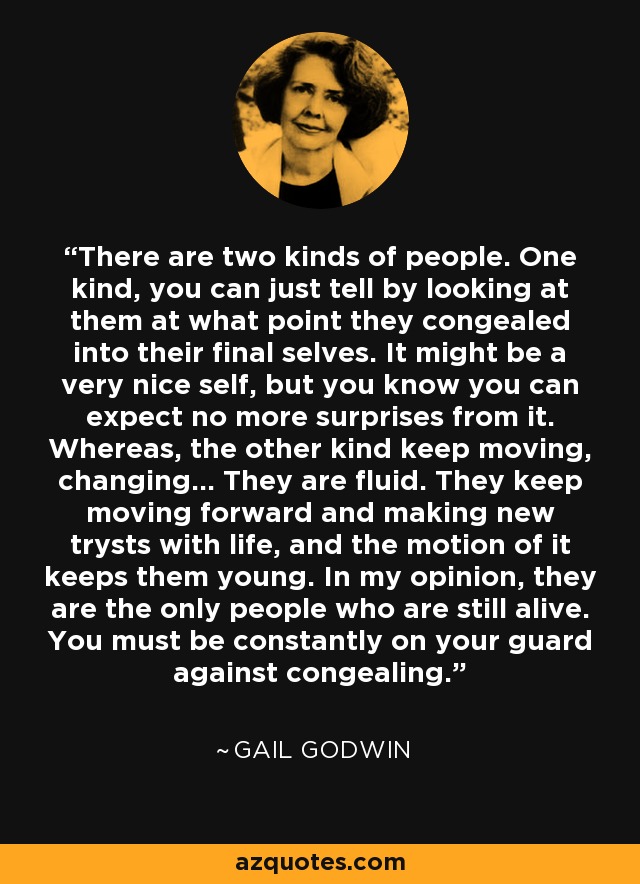 There are two kinds of people. One kind, you can just tell by looking at them at what point they congealed into their final selves. It might be a very nice self, but you know you can expect no more surprises from it. Whereas, the other kind keep moving, changing... They are fluid. They keep moving forward and making new trysts with life, and the motion of it keeps them young. In my opinion, they are the only people who are still alive. You must be constantly on your guard against congealing. - Gail Godwin